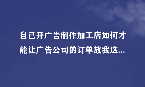 自己开广告制作加工店如何才能让广告公司的订单放我这里做呢？