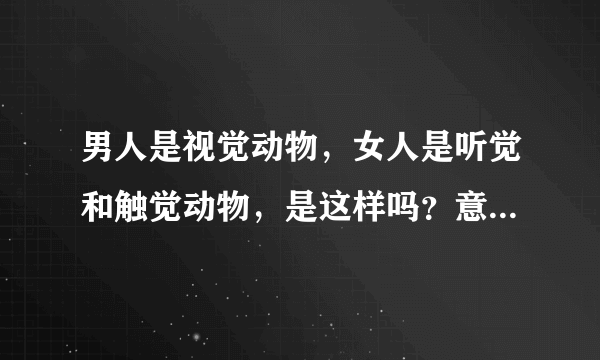 男人是视觉动物，女人是听觉和触觉动物，是这样吗？意思是说女人要听好听的和给她体贴才会爱你是吗？谢谢