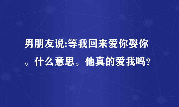 男朋友说:等我回来爱你娶你。什么意思。他真的爱我吗？