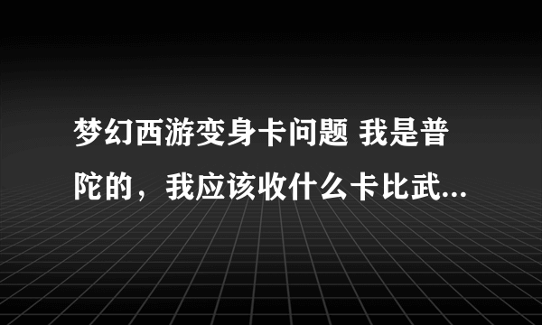 梦幻西游变身卡问题 我是普陀的，我应该收什么卡比武？我109级，用幽冥娃娃卡，还是画魂或者说用葫芦卡？