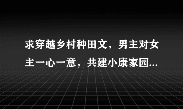 求穿越乡村种田文，男主对女主一心一意，共建小康家园的书，越多越好，谢谢啦