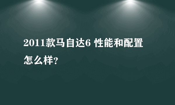 2011款马自达6 性能和配置 怎么样？