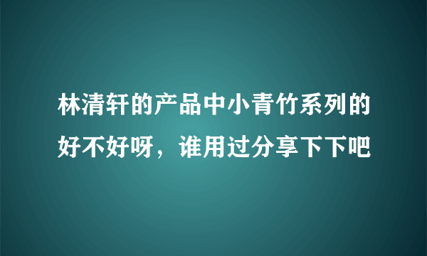 林清轩的产品中小青竹系列的好不好呀，谁用过分享下下吧