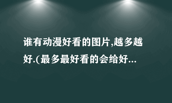 谁有动漫好看的图片,越多越好.(最多最好看的会给好评哦,亲)PS:最好是女的