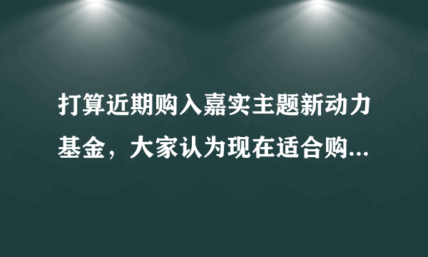 打算近期购入嘉实主题新动力基金，大家认为现在适合购入吗？这支基好吗？