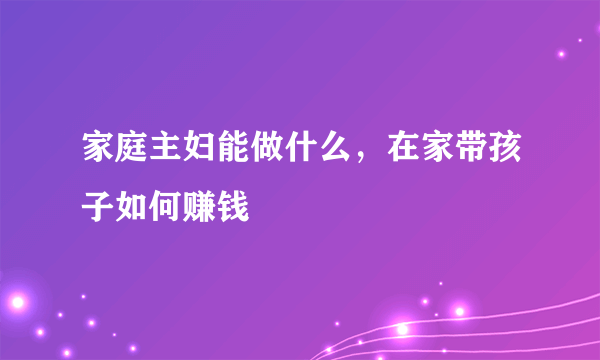 家庭主妇能做什么，在家带孩子如何赚钱