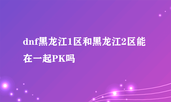 dnf黑龙江1区和黑龙江2区能在一起PK吗