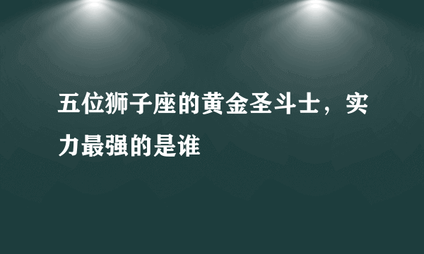 五位狮子座的黄金圣斗士，实力最强的是谁