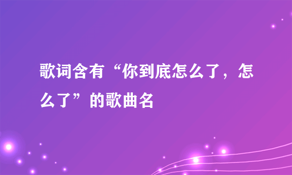 歌词含有“你到底怎么了，怎么了”的歌曲名