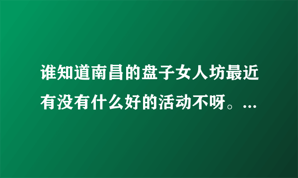 谁知道南昌的盘子女人坊最近有没有什么好的活动不呀。。或者有要转那里的活动什么的券啊团购什么的。。急~