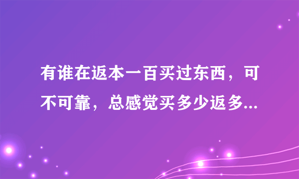 有谁在返本一百买过东西，可不可靠，总感觉买多少返多少有点悬。商家请自觉绕路，我要真是的回答。