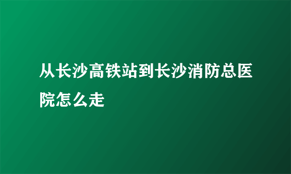 从长沙高铁站到长沙消防总医院怎么走