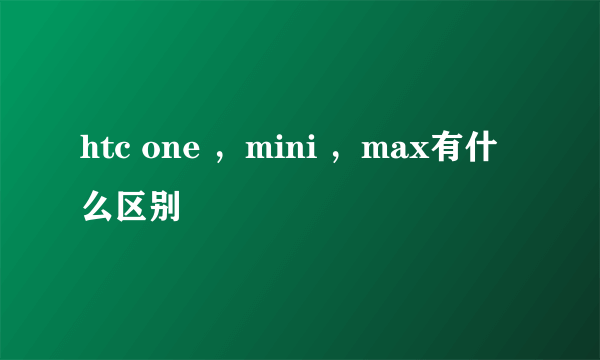 htc one ，mini ，max有什么区别