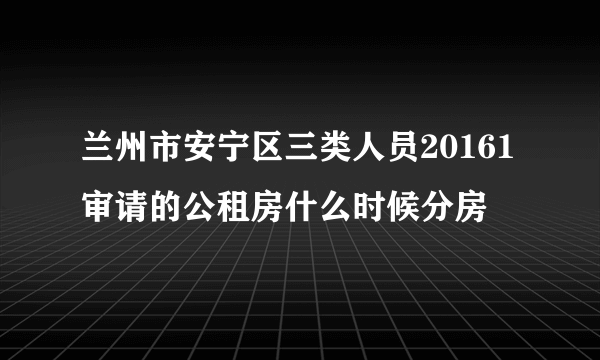 兰州市安宁区三类人员20161审请的公租房什么时候分房