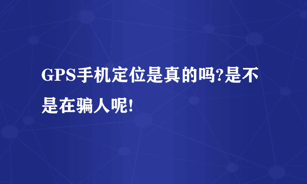 GPS手机定位是真的吗?是不是在骗人呢!