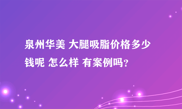 泉州华美 大腿吸脂价格多少钱呢 怎么样 有案例吗？