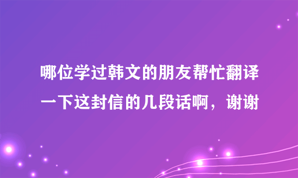 哪位学过韩文的朋友帮忙翻译一下这封信的几段话啊，谢谢