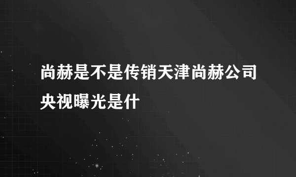 尚赫是不是传销天津尚赫公司央视曝光是什