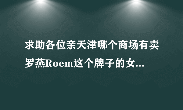 求助各位亲天津哪个商场有卖罗燕Roem这个牌子的女装？滨江道那边的商场有卖吗？ 麻烦地址具体一点，谢谢！