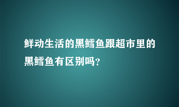 鲜动生活的黑鳕鱼跟超市里的黑鳕鱼有区别吗？