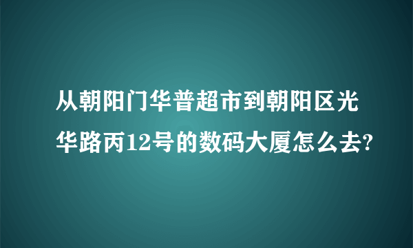 从朝阳门华普超市到朝阳区光华路丙12号的数码大厦怎么去?