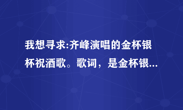 我想寻求:齐峰演唱的金杯银杯祝酒歌。歌词，是金杯银杯斟满酒，双手举过头，炒米奶茶手把肉今天喝个够。