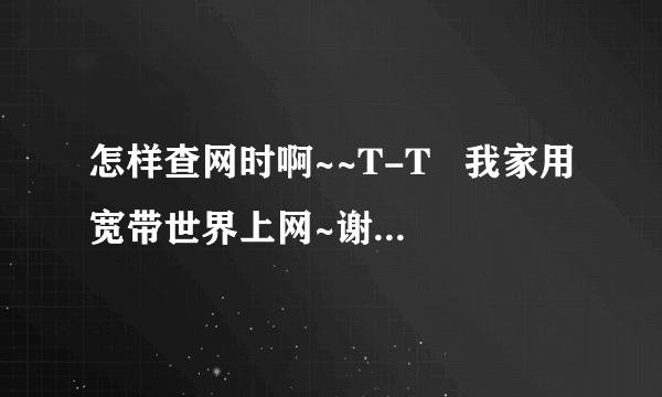 怎样查网时啊~~T-T   我家用宽带世界上网~谢谢~如果知道快告诉我~~