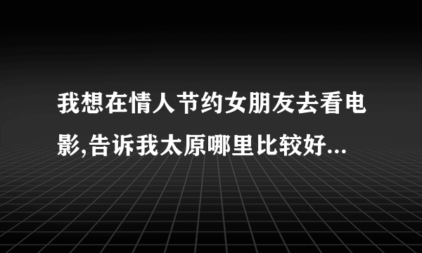 我想在情人节约女朋友去看电影,告诉我太原哪里比较好,有档次,包间的.