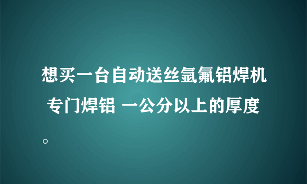 想买一台自动送丝氩氟铝焊机 专门焊铝 一公分以上的厚度。