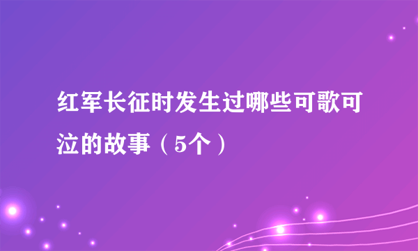 红军长征时发生过哪些可歌可泣的故事（5个）