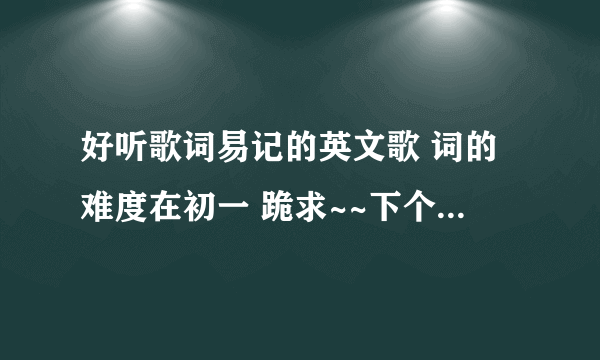 好听歌词易记的英文歌 词的难度在初一 跪求~~下个星期要唱了 拜托各位大哥大姐