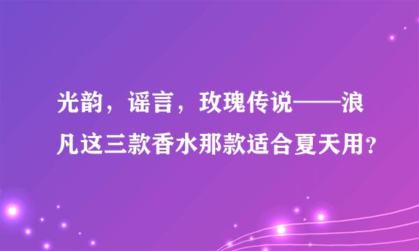 光韵，谣言，玫瑰传说——浪凡这三款香水那款适合夏天用？