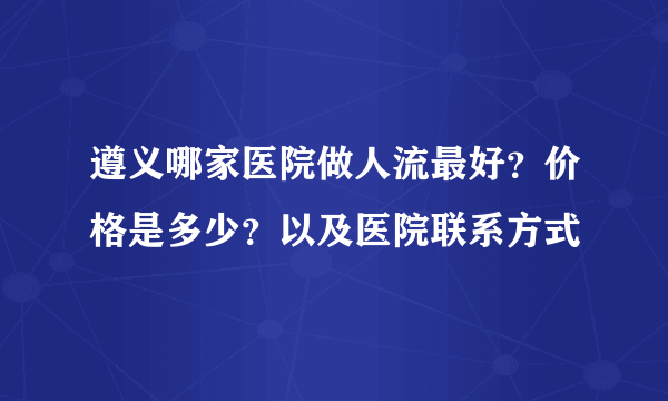 遵义哪家医院做人流最好？价格是多少？以及医院联系方式