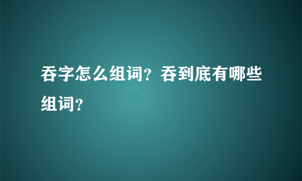 吞字怎么组词？吞到底有哪些组词？