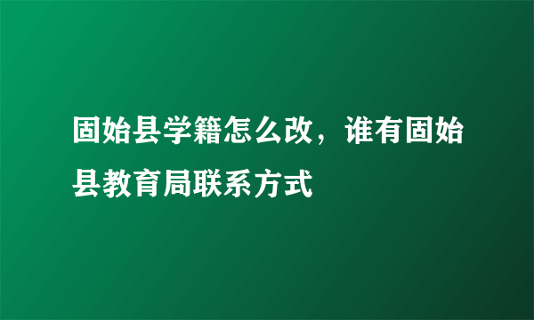 固始县学籍怎么改，谁有固始县教育局联系方式