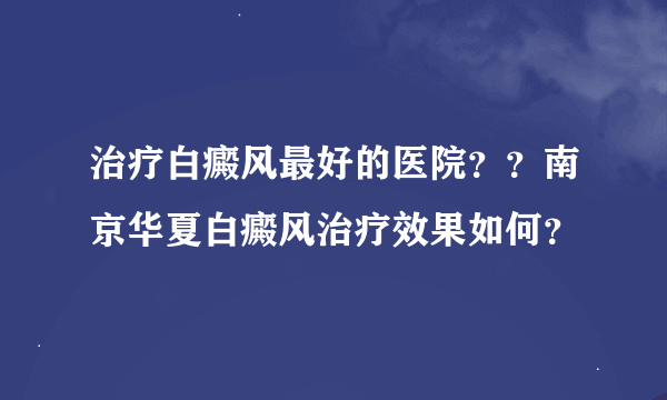 治疗白癜风最好的医院？？南京华夏白癜风治疗效果如何？