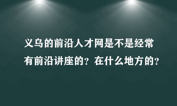 义乌的前沿人才网是不是经常有前沿讲座的？在什么地方的？