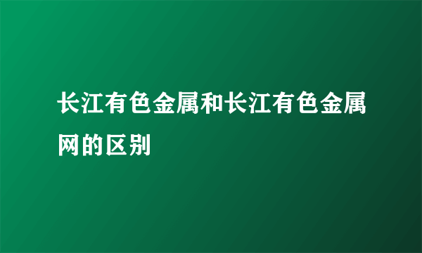 长江有色金属和长江有色金属网的区别