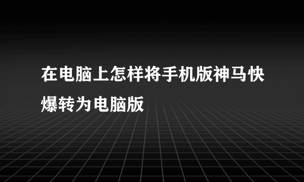 在电脑上怎样将手机版神马快爆转为电脑版