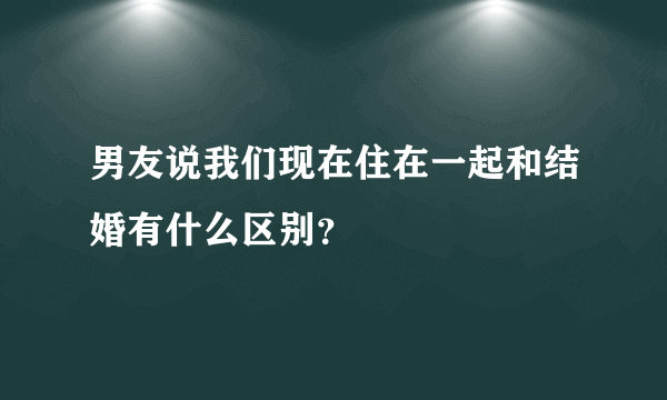 男友说我们现在住在一起和结婚有什么区别？