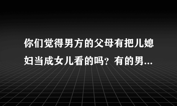 你们觉得男方的父母有把儿媳妇当成女儿看的吗？有的男方父母说把自己儿媳当女儿看的？