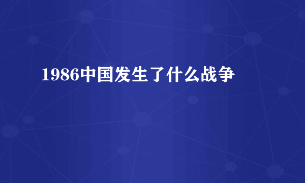 1986中国发生了什么战争