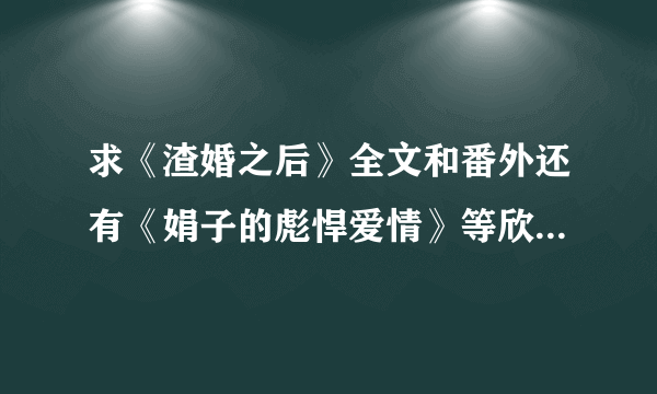 求《渣婚之后》全文和番外还有《娟子的彪悍爱情》等欣欣向荣的小说啊~~，谢了