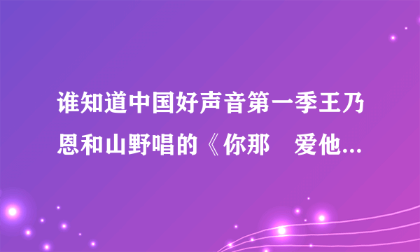 谁知道中国好声音第一季王乃恩和山野唱的《你那麼爱他》的歌词？并且标出谁唱的，再给一个铃声版下载的...