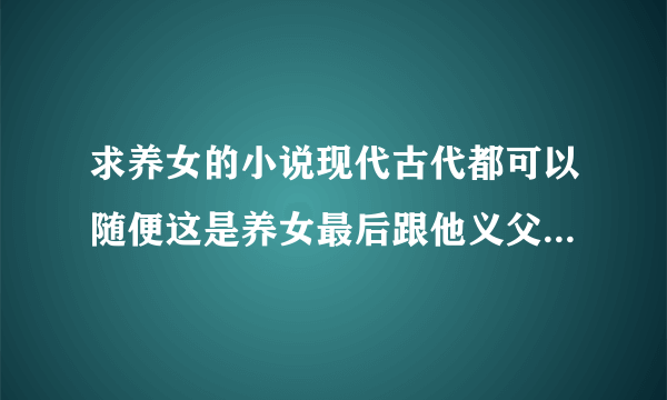 求养女的小说现代古代都可以随便这是养女最后跟他义父在一起(完结小说)。