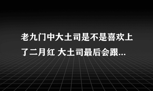 老九门中大土司是不是喜欢上了二月红 大土司最后会跟二爷在一起吗