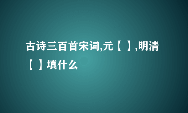 古诗三百首宋词,元【】,明清【】填什么