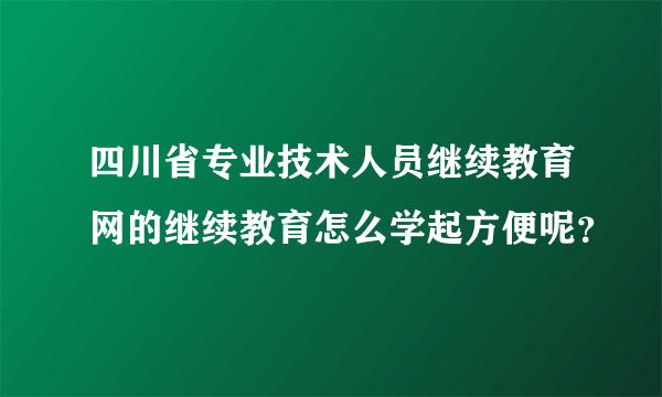 四川省专业技术人员继续教育网的继续教育怎么学起方便呢？