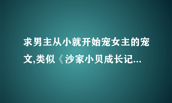 求男主从小就开始宠女主的宠文,类似《沙家小贝成长记》的小说,不要虐，现代