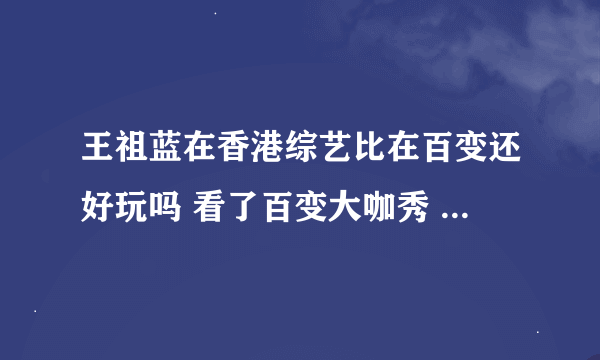 王祖蓝在香港综艺比在百变还好玩吗 看了百变大咖秀 真心觉得他太好玩了！！！！